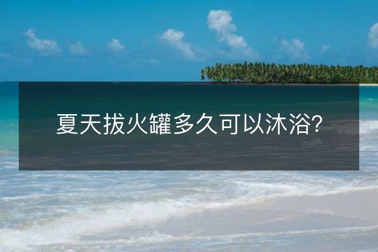 夏天拔火罐多久可以沐浴? 夏天拔火罐多久可以沐浴?